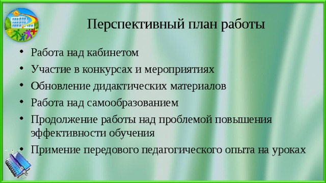 Перспективный план работы Работа над кабинетом Участие в конкурсах и мероприятиях Обновление дидактических материалов Работа над самообразованием Продолжение работы над проблемой повышения эффективности обучения Примение передового педагогического опыта на уроках  
