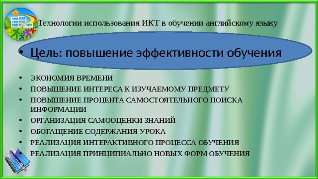 Технологии использования ИКТ в обучении английскому языку Цель: повышение эффективности обучения  ЭКОНОМИЯ ВРЕМЕНИ ПОВЫШЕНИЕ ИНТЕРЕСА К ИЗУЧАЕМОМУ ПРЕДМЕТУ ПОВЫШЕНИЕ ПРОЦЕНТА САМОСТОЯТЕЛЬНОГО ПОИСКА ИНФОРМАЦИИ ОРГАНИЗАЦИЯ САМООЦЕНКИ ЗНАНИЙ ОБОГАЩЕНИЕ СОДЕРЖАНИЯ УРОКА РЕАЛИЗАЦИЯ ИНТЕРАКТИВНОГО ПРОЦЕССА ОБУЧЕНИЯ РЕАЛИЗАЦИЯ ПРИНЦИПИАЛЬНО НОВЫХ ФОРМ ОБУЧЕНИЯ 