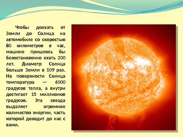  Чтобы доехать от Земли до Солнца на автомобиле со скоростью 80 километров в час, машине пришлось бы безостановочно ехать 200 лет. Диаметр Солнца больше Земли в 109 раз. На поверхности Солнца температура — 6000 градусов тепла, а внутри достигает 15 миллионов градусов. Эта звезда выделяет огромное количество энергии, часть которой доходит до нас с вами.  