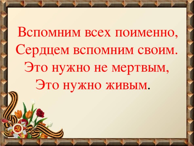  Вспомним всех поименно,  Сердцем вспомним своим.  Это нужно не мертвым,  Это нужно живым .   