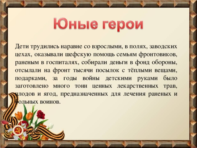 Дети трудились наравне со взрослыми, в полях, заводских цехах, оказывали шефскую помощь семьям фронтовиков, раненым в госпиталях, собирали деньги в фонд обороны, отсылали на фронт тысячи посылок с тёплыми вещами, подарками, за годы войны детскими руками было заготовлено много тонн ценных лекарственных трав, плодов и ягод, предназначенных для лечения раненых и больных воинов. 