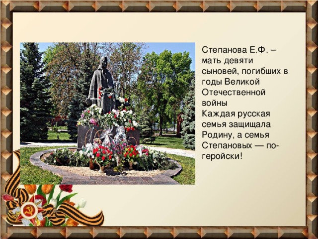    Степанова Е.Ф. – мать девяти сыновей, погибших в годы Великой Отечественной войны   Каждая русская семья защищала Родину, а семья Степановых — по-геройски!    