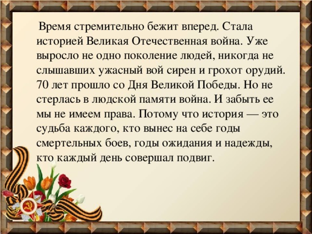  Время стремительно бежит вперед. Стала историей Великая Отечественная война. Уже выросло не одно поколение людей, никогда не слышавших ужасный вой сирен и грохот орудий. 70 лет прошло со Дня Великой Победы. Но не стерлась в людской памяти война. И забыть ее мы не имеем права. Потому что история — это судьба каждого, кто вынес на себе годы смертельных боев, годы ожидания и надежды, кто каждый день совершал подвиг. 