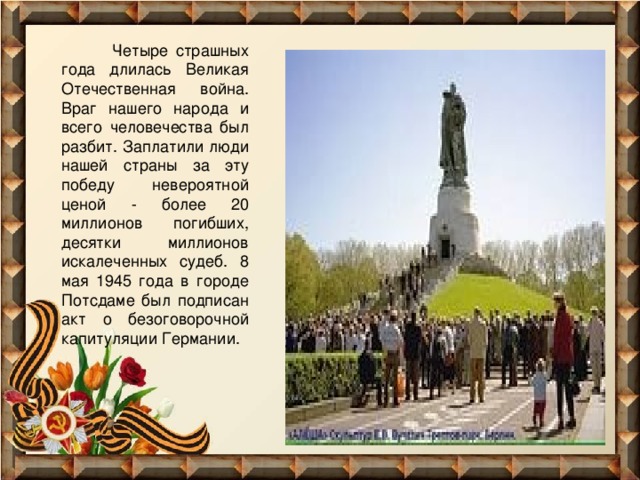  Четыре страшных года длилась Великая Отечественная война. Враг нашего народа и всего человечества был разбит. Заплатили люди нашей страны за эту победу невероятной ценой - более 20 миллионов погибших, десятки миллионов искалеченных судеб. 8 мая 1945 года в городе Потсдаме был подписан акт о безоговорочной капитуляции Германии. 