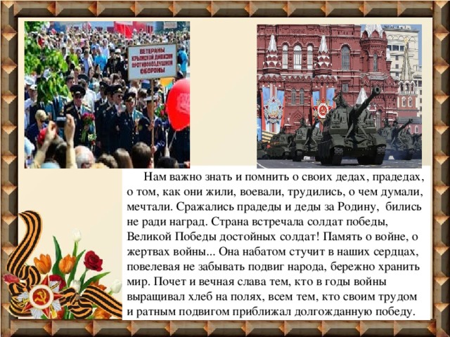  Нам важно знать и помнить о своих дедах, прадедах, о том, как они жили, воевали, трудились, о чем думали, мечтали. Сражались прадеды и деды за Родину, бились не ради наград. Страна встречала солдат победы, Великой Победы достойных солдат! Память о войне, о жертвах войны... Она набатом стучит в наших сердцах, повелевая не забывать подвиг народа, бережно хранить мир. Почет и вечная слава тем, кто в годы войны выращивал хлеб на полях, всем тем, кто своим трудом и ратным подвигом приближал долгожданную победу. 