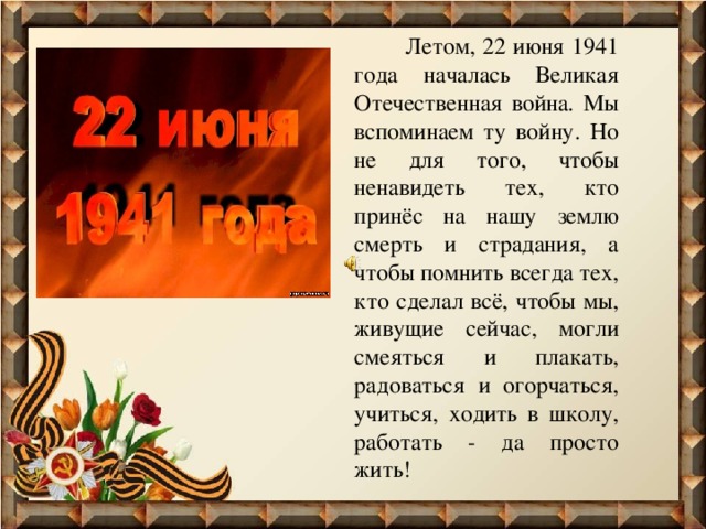  Летом, 22 июня 1941 года началась Великая Отечественная война. Мы вспоминаем ту войну. Но не для того, чтобы ненавидеть тех, кто принёс на нашу землю смерть и страдания, а чтобы помнить всегда тех, кто сделал всё, чтобы мы, живущие сейчас, могли смеяться и плакать, радоваться и огорчаться, учиться, ходить в школу, работать - да просто жить! 