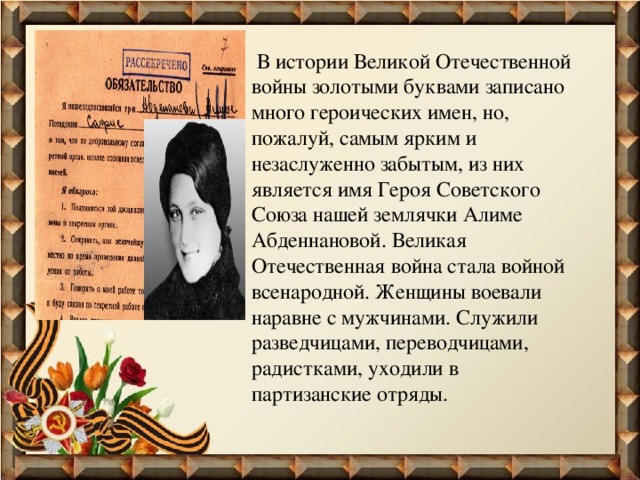  В истории Великой Отечественной войны золотыми буквами записано много героических имен, но, пожалуй, самым ярким и незаслуженно забытым, из них является имя Героя Советского Союза нашей землячки Алиме Абденнановой. Великая Отечественная война стала войной всенародной. Женщины воевали наравне с мужчинами. Служили разведчицами, переводчицами, радистками, уходили в партизанские отряды. 