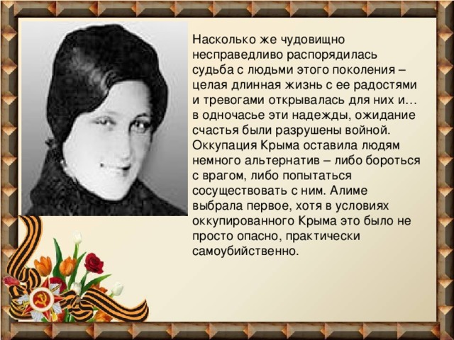 Насколько же чудовищно несправедливо распорядилась судьба с людьми этого поколения – целая длинная жизнь с ее радостями и тревогами открывалась для них и… в одночасье эти надежды, ожидание счастья были разрушены войной. Оккупация Крыма оставила людям немного альтернатив – либо бороться с врагом, либо попытаться сосуществовать с ним. Алиме выбрала первое, хотя в условиях оккупированного Крыма это было не просто опасно, практически самоубийственно. 