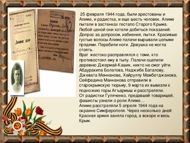   25 февраля 1944 года, были арестованы и Алиме, и радистка, и еще шесть человек. Алиме пытали в застенках гестапо Старого Крыма. Любой ценой они хотели добиться показаний. Допрос за допросом, избиения, пытки. Красивые густые волосы Алиме палачи вырывали целыми прядями. Перебили ноги. Девушка не могла стоять. Враг жестоко расправлялся с теми, кто противостоял ему в тылу. Палачи оцепили деревню Джермай-Кашик, никто не смог уйти. Абдуракипа Болатова, Наджибе Баталову, Джевата Меннанова, Хайруллу Мамбетджанова, Сейфедина Меннанова отправили в старокрымскую тюрьму, 9 марта их вывезли к подножию горы Агъармыш и расстреляли. От радистки Гуляченко, предавшей товарищей, фашисты узнали о роли Алиме… Алиме расстреляли 5 апреля 1944 года на окраине Симферополя. Через несколько дней Красная армия заняла город, а вскоре и весь Крым. 