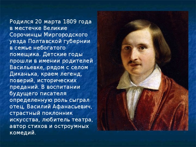 Родился 20 марта 1809 года в местечке Великие Сорочинцы Миргородского уезда Полтавской губернии в семье небогатого помещика. Детские годы прошли в имении родителей Васильевке, рядом с селом Диканька, краем легенд, поверий, исторических преданий. В воспитании будущего писателя определенную роль сыграл отец, Василий Афанасьевич, страстный поклонник искусства, любитель театра, автор стихов и остроумных комедий. 