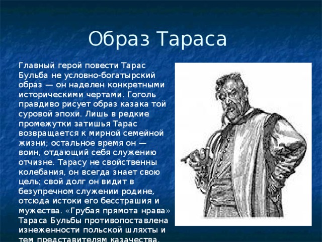 Образ Тараса Главный герой повести Тарас Бульба не условно-богатырский образ — он наделен конкретными историческими чертами. Гоголь правдиво рисует образ казака той суровой эпохи. Лишь в редкие промежутки затишья Тарас возвращается к мирной семейной жиз­ни; остальное время он — воин, отдающий себя служению отчизне. Тарасу не свойственны колебания, он всегда знает свою цель; свой долг он видит в безупречном служении родине, отсюда исто­ки его бесстрашия и мужества. «Грубая прямота нрава» Тараса Бульбы противопоставлена изнеженности польской шляхты и тем представителям казачества, которые перенимали ее привычки. 