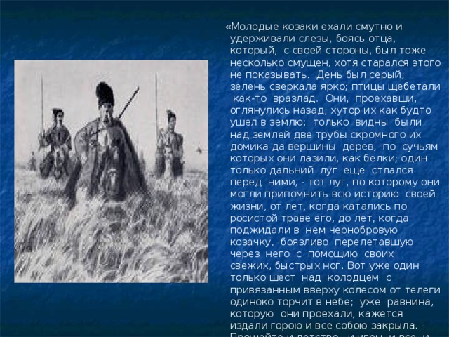  «Молодые козаки ехали смутно и удерживали слезы, боясь отца, который, с своей стороны, был тоже несколько смущен, хотя старался этого не показывать. День был серый; зелень сверкала ярко; птицы щебетали как-то вразлад. Они, проехавши, оглянулись назад; хутор их как будто ушел в землю; только видны были над землей две трубы скромного их домика да вершины дерев, по сучьям которых они лазили, как белки; один только дальний луг еще стлался перед ними, - тот луг, по которому они могли припомнить всю историю своей жизни, от лет, когда катались по росистой траве его, до лет, когда поджидали в нем чернобровую козачку, боязливо перелетавшую через него с помощию своих свежих, быстрых ног. Вот уже один только шест над колодцем с привязанным вверху колесом от телеги одиноко торчит в небе; уже равнина, которую они проехали, кажется издали горою и все собою закрыла. - Прощайте и детство, и игры, и все, и все!» 