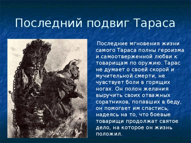 Последний подвиг Тараса   Последние мгновения жизни самого Тараса полны героизма и самоотверженной любви к товарищам по оружию. Тарас не думает о своей скорой и мучительной смерти, не чувствует боли в горящих ногах. Он полон желания выручить своих отважных соратников, попавших в беду, он помогает им спастись, надеясь на то, что боевые товарищи продолжат святое дело, на которое он жизнь положил.  