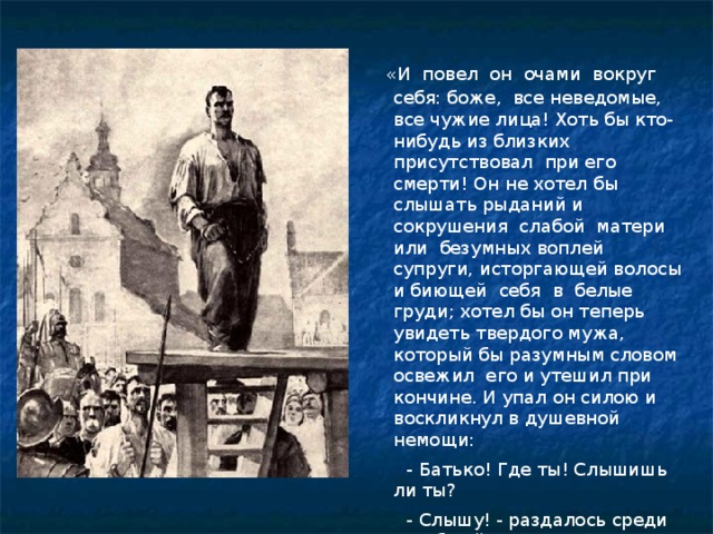  «И повел он очами вокруг себя: боже, все неведомые, все чужие лица! Хоть бы кто-нибудь из близких присутствовал при его смерти! Он не хотел бы слышать рыданий и сокрушения слабой матери или безумных воплей супруги, исторгающей волосы и биющей себя в белые груди; хотел бы он теперь увидеть твердого мужа, который бы разумным словом освежил его и утешил при кончине. И упал он силою и воскликнул в душевной немощи:  - Батько! Где ты! Слышишь ли ты?  - Слышу! - раздалось среди всеобщей тишины...» 