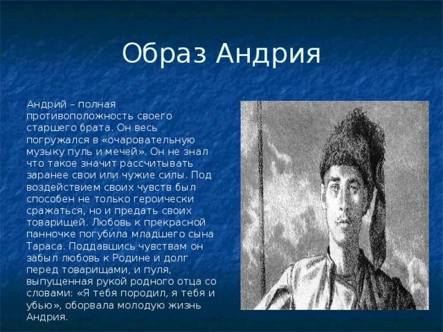 Образ Андрия  Андрий – полная противоположность своего старшего брата. Он весь погружался в «очаровательную музыку пуль и мечей». Он не знал что такое значит рассчитывать заранее свои или чужие силы. Под воздействием своих чувств был способен не только героически сражаться, но и предать своих товарищей. Любовь к прекрасной панночке погубила младшего сына Тараса. Поддавшись чувствам он забыл любовь к Родине и долг перед товарищами, и пуля, выпущенная рукой родного отца со словами: «Я тебя породил, я тебя и убью», оборвала молодую жизнь Андрия.  