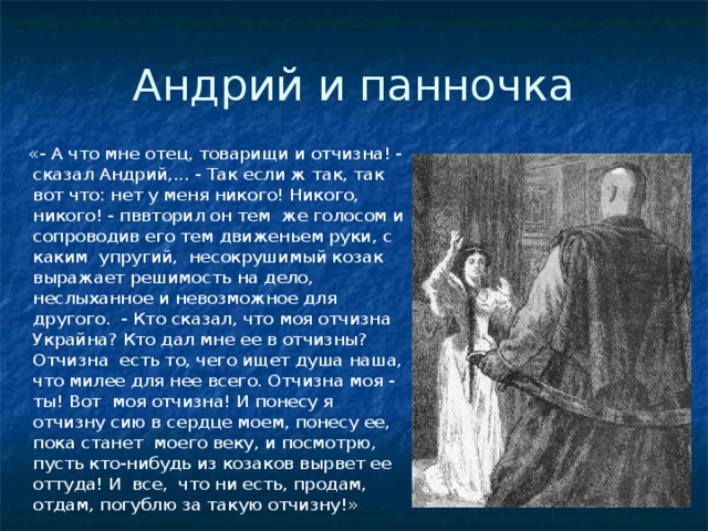Андрий и панночка  «- А что мне отец, товарищи и отчизна! - сказал Андрий,... - Так если ж так, так вот что: нет у меня никого! Никого, никого! - пввторил он тем же голосом и сопроводив его тем движеньем руки, с каким упругий, несокрушимый козак выражает решимость на дело, неслыханное и невозможное для другого. - Кто сказал, что моя отчизна Украйна? Кто дал мне ее в отчизны? Отчизна есть то, чего ищет душа наша, что милее для нее всего. Отчизна моя - ты! Вот моя отчизна! И понесу я отчизну сию в сердце моем, понесу ее, пока станет моего веку, и посмотрю, пусть кто-нибудь из козаков вырвет ее оттуда! И все, что ни есть, продам, отдам, погублю за такую отчизну!» 