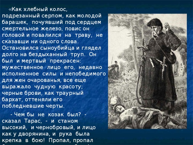   «Как хлебный колос, подрезанный серпом, как молодой барашек, почуявший под сердцем смертельное железо, повис он головой и повалился на траву, не сказавши ни одного слова. Остановился сыноубийца и глядел долго на бездыханный труп. Он был и мертвый прекрасен: мужественное лицо его, недавно исполненное силы и непобедимого для жен очарованья, все еще выражало чудную красоту; черные брови, как траурный бархат, оттеняли его побледневшие черты.  - Чем бы не козак был? - сказал Тарас, - и станом высокий, и чернобровый, и лицо как у дворянина, и рука была крепка в бою! Пропал, пропал бесславно, как подлая собака!» 