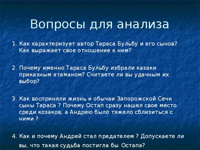 Вопросы для анализа 1. Как характеризует автор Тараса Бульбу и его сынов? Как выражает свое отношение к ним? 2. Почему именно Тараса Бульбу избрали казаки приказным атаманом? Считаете ли вы удачным их выбор? 3. Как восприняли жизнь и обычаи Запорожской Сечи сыны Тараса ? Почему Остап сразу нашел свое место среди козаков, а Андрею было тяжело сблизиться с ними ? 4. Как и почему Андрей стал предателем ? Допускаете ли вы, что такая судьба постигла бы  Остапа? 