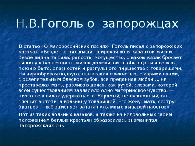 Н.В.Гоголь о запорожцах  В статье «О малороссийских песнях» Гоголь писал о запорожских казаках: «Везде …в них дышит широкая воля казацкой жизни. Везде видна та сила, радость, могущество, с какою казак бросает тишину и беспечность жизни домовитой, чтобы вдаться во всю поэзию быта, опасностей и разгульного пиршества с товарищами. Ни чернобровая подруга, пылающая свежестью, с карими очами, с ослепительным блеском зубов, вся преданная любви…, ни престарелая мать, разливающаяся, как ручей, слезами, которой всем существованием завладело одно материнское чувство, — ничто не в силах удержать его. Упрямый, непреклонный, он спешит в степи, в вольницу товарищей. Его жену, мать, сестру, братьев — всё заменяет ватага гульливых рыцарей набегов».  Вот из таких вольных казаков, а также из недовольных своим положением беглых крестьян образовалась знаменитая Запорожская Сечь. 