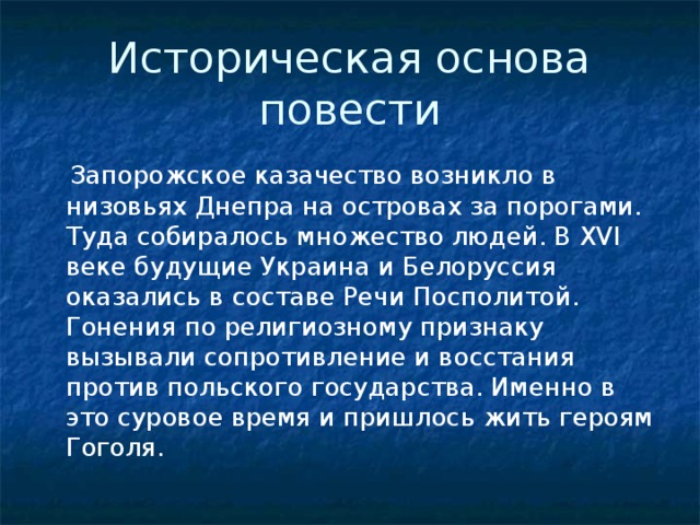 Историческая основа повести  Запорожское казачество возникло в низовьях Днепра на островах за порогами. Туда собиралось множество людей. В XVI веке будущие Украина и Белоруссия оказались в составе Речи Посполитой. Гонения по религиозному признаку вызывали сопротивление и восстания против польского государства. Именно в это суровое время и пришлось жить героям Гоголя. 