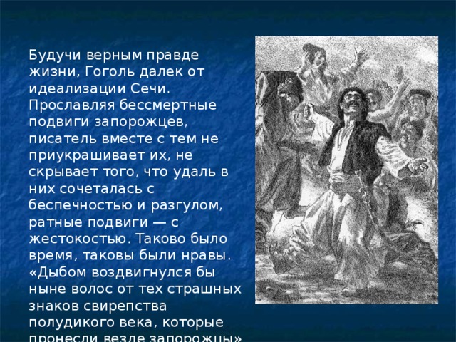   Будучи верным правде жизни, Гоголь далек от идеализации Сечи. Прославляя бессмертные подвиги запорожцев, писатель вместе с тем не приукрашивает их, не скрывает того, что удаль в них сочеталась с беспечностью и разгулом, ратные подвиги — с жестокостью. Таково было время, таковы были нравы. «Дыбом воздвигнулся бы ныне волос от тех страшных знаков свирепства полудикого века, которые пронесли везде запорожцы» 