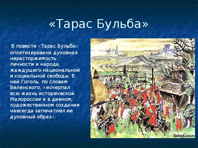 «Тарас Бульба»  В повести «Тарас Бульба» опоэтизирована духовная нерасторжимость личности и народа, жаждущего национальной и социальной свободы. В ней Гоголь, по словам Белинского, «исчерпал всю жизнь исторической Малороссии и в дивном, художественном создании навсегда запечатлел ее духовный образ». 