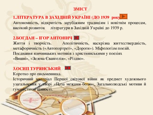 ЗМІСТ 1.ЛІТЕРАТУРА В ЗАХІДНІЙ УКРАЇНІ (ДО 1939 року) Автономність, відкритість зарубіжним традиціям і новітнім процесам, високий розвиток літератури в Західній Україні до 1939 р. 2.БОГДАН – ІГОР АНТОНИЧ Життя і творчість. Аполітичність, наскрізна життєствердність, метафоричність («Автопортрет», «Дороги»). Міфологізм поезій. Поєднання язичницьких мотивів з християнськими у поезіях «Вишні», «Зелена Євангелія», «Різдво». 3.ОСИП ТУРЯНСЬКИЙ Коротко про письменника. Історичний матеріал Першої світової війни як предмет художнього узагальнення у творі «Поза межами болю». Загальнолюдські мотиви й гуманістичні цінності. 
