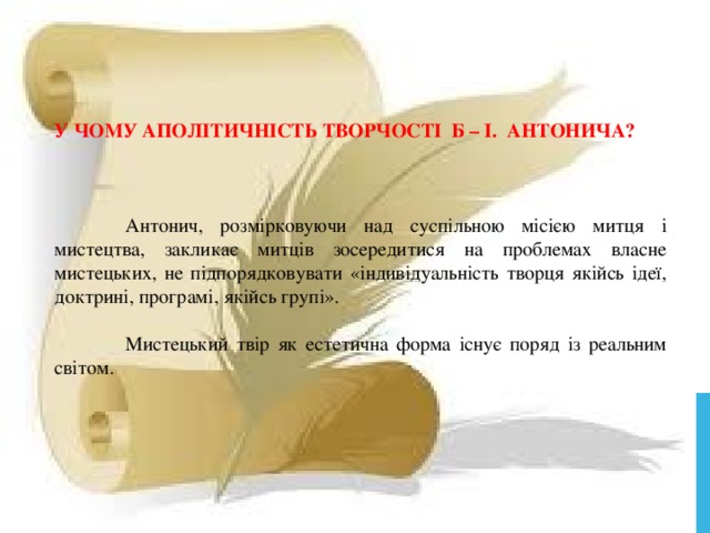    У ЧОМУ АПОЛІТИЧНІСТЬ ТВОРЧОСТІ Б – І. АНТОНИЧА?  Антонич, розмірковуючи над суспільною місією митця і мистецтва, закликає митців зосередитися на проблемах власне мистецьких, не підпорядковувати «індивідуальність творця якійсь ідеї, доктрині, програмі, якійсь групі».  Мистецький твір як естетична форма існує поряд із реальним світом. 