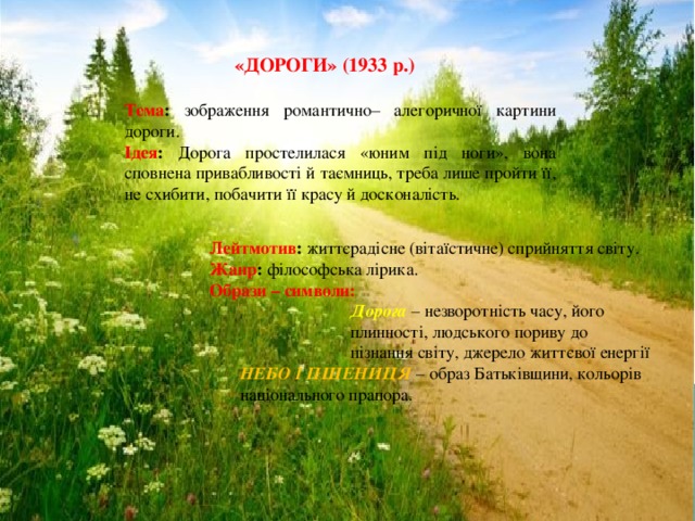  «ДОРОГИ» (1933 р.)  Тема : зображення романтично– алегоричної картини дороги. Ідея : Дорога простелилася «юним під ноги», вона сповнена привабливості й таємниць, треба лише пройти її, не схибити, побачити її красу й досконалість. Лейтмотив : життєрадісне (вітаїстичне) сприйняття світу. Жанр : філософська лірика. Образи – символи:  Дорога – незворотність часу, його  плинності, людського пориву до  пізнання світу, джерело життєвої енергії  НЕБО І ПШЕНИЦЯ – образ Батьківщини, кольорів  національного прапора. 