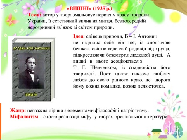  «ВИШНІ» (1935 р.) Тема: автор у творі змальовує первісну красу природи України, її естетичний вплив на митця, безпосередній нерозривний зв`язок зі світом природи. Ідея: співець природи, Б – І. Антонич не відділяє себе від неї, із хлоп`ячою бешкетливістю веде свій родовід від хруща, підкреслюючи безсмертя людської душі. А вишні в нього асоціюються з Т. Г. Шевченком, із спадковістю його творчості. Поет також виказує глибоку любов до свого рідного краю, де дорога йому кожна комашка, кожна пелюсточка. Жанр: пейзажна лірика з елементами філософії і патріотизму. Міфологізм – спосіб реалізації міфу у творах оригінальної літератури. 