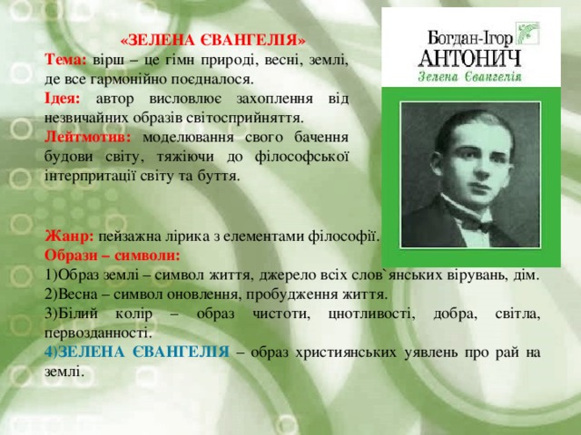  «ЗЕЛЕНА ЄВАНГЕЛІЯ» Тема: вірш – це гімн природі, весні, землі, де все гармонійно поєдналося. Ідея: автор висловлює захоплення від незвичайних образів світосприйняття. Лейтмотив: моделювання свого бачення будови світу, тяжіючи до філософської інтерпритації світу та буття. Жанр: пейзажна лірика з елементами філософії. Образи – символи: Образ землі – символ життя, джерело всіх слов ` янських вірувань, дім. Весна – символ оновлення, пробудження життя. Білий колір – образ чистоти, цнотливості, добра, світла, первозданності. ЗЕЛЕНА ЄВАНГЕЛІЯ – образ християнських уявлень про рай на землі. 