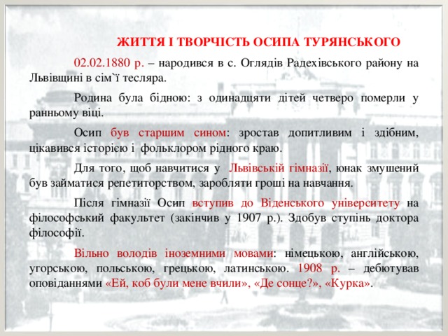    ЖИТТЯ І ТВОРЧІСТЬ ОСИПА ТУРЯНСЬКОГО  02.02.1880 р. – народився в с. Оглядів Радехівського району на Львівщині в сім`ї тесляра.  Родина була бідною: з одинадцяти дітей четверо померли у ранньому віці.  Осип був старшим сином : зростав допитливим і здібним, цікавився історією і фольклором рідного краю.  Для того, щоб навчитися у Львівській гімназії , юнак змушений був займатися репетиторством, заробляти гроші на навчання.  Після гімназії Осип вступив до Віденського університету на філософський факультет (закінчив у 1907 р.). Здобув ступінь доктора філософії.  Вільно володів іноземними мовами : німецькою, англійською, угорською, польською, грецькою, латинською. 1908 р. – дебютував оповіданнями «Ей, коб були мене вчили», «Де сонце?», «Курка» . 