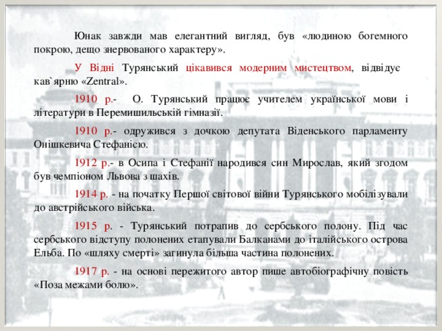  Юнак завжди мав елегантний вигляд, був «людиною богемного покрою, дещо знервованого характеру».  У Відні Турянський цікавився модерним мистецтвом , відвідує кав`ярню «Zentral».  1910 р. - О. Турянський працює учителем української мови і літератури в Перемишильській гімназії.  1910 р. - одружився з дочкою депутата Віденського парламенту Онішкевича Стефанією.  1912 р. - в Осипа і Стефанії народився син Мирослав, який згодом був чемпіоном Львова з шахів.  1914 р. - на початку Першої світової війни Турянського мобілізували до австрійського війська.  1915 р . - Турянський потрапив до сербського полону. Під час сербського відступу полонених етапували Балканами до італійського острова Ельба. По «шляху смерті» загинула більша частина полонених.  1917 р. - на основі пережитого автор пише автобіографічну повість «Поза межами болю». 