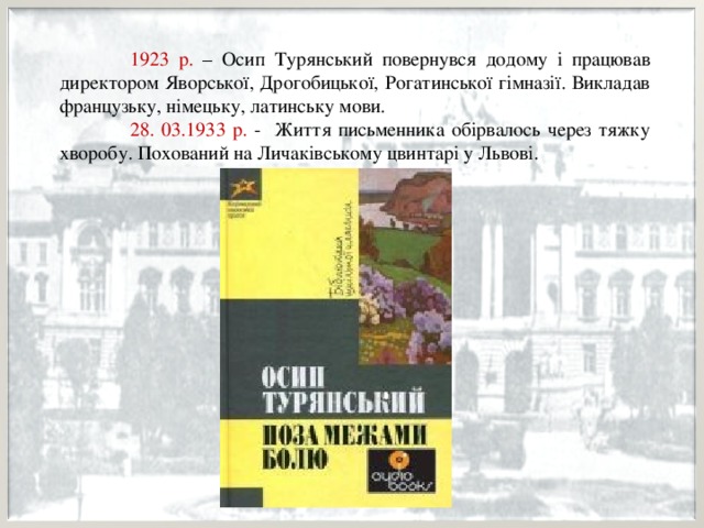  1923 р. – Осип Турянський повернувся додому і працював директором Яворської, Дрогобицької, Рогатинської гімназії. Викладав французьку, німецьку, латинську мови.  28. 03.1933 р. - Життя письменника обірвалось через тяжку хворобу. Похований на Личаківському цвинтарі у Львові. 