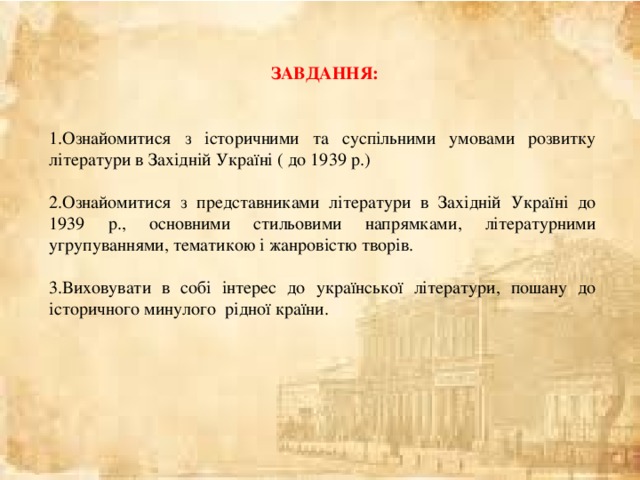  ЗАВДАННЯ:  Ознайомитися з історичними та суспільними умовами розвитку літератури в Західній Україні ( до 1939 р.)  Ознайомитися з представниками літератури в Західній Україні до 1939 р., основними стильовими напрямками, літературними угрупуваннями, тематикою і жанровістю творів.  Виховувати в собі інтерес до української літератури, пошану до історичного минулого рідної країни. 