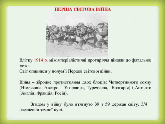ПЕРША СВІТОВА ВІЙНА  Влітку 1914 р. міжімперіалістичні протиріччя дійшли до фатальної межі.  Світ опинився у полум ` ї Першої світової війни.  Війна – збройне протистояння двох блоків: Четвертинного союзу (Німеччина, Австро – Угорщина, Туреччина, Болгарія) і Антанти (Англія, Франція, Росія).   Згодом у війну було втягнуто 39 з 59 держав світу, 3/4 населення земної кулі. 