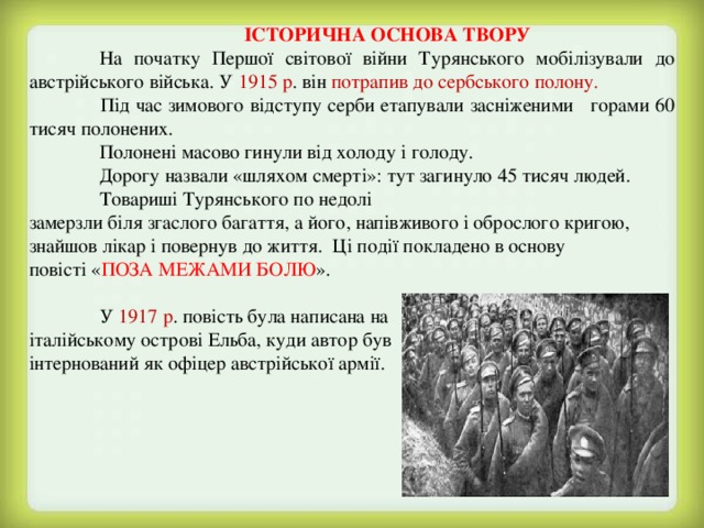  ІСТОРИЧНА ОСНОВА ТВОРУ  На початку Першої світової війни Турянського мобілізували до австрійського війська. У 1915 р . він потрапив до сербського полону.   Під час зимового відступу серби етапували засніженими горами 60 тисяч полонених.  Полонені масово гинули від холоду і голоду.  Дорогу назвали «шляхом смерті»: тут загинуло 45 тисяч людей.  Товариші Турянського по недолі замерзли біля згаслого багаття, а його, напівживого і оброслого кригою, знайшов лікар і повернув до життя. Ці події покладено в основу повісті « ПОЗА МЕЖАМИ БОЛЮ ».  У 1917 р . повість була написана на італійському острові Ельба, куди автор був інтернований як офіцер австрійської армії. 