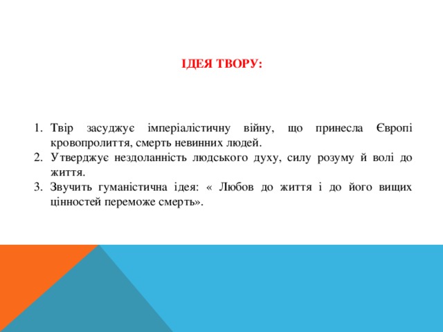 ІДЕЯ ТВОРУ: Твір засуджує імперіалістичну війну, що принесла Європі кровопролиття, смерть невинних людей. Утверджує нездоланність людського духу, силу розуму й волі до життя. Звучить гуманістична ідея: « Любов до життя і до його вищих цінностей переможе смерть». 