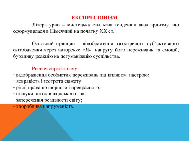 ЕКСПРЕСІОНІЗМ  Літературно – мистецька стильова тенденція авангардизму, що сформувалася в Німеччині на початку ХХ ст.  Основний принцип – відображення загостреного суб`єктивного світобачення через авторське «Я», напругу його переживань та емоцій, бурхливу реакцію на дегуманізацію суспільства.  Риси експресіонізму:  відображення особистих переживань під впливом настрою;  яскравість і гострота сюжету;  рівні права потворного і прекрасного;  пошуки витоків людського зла;  заперечення реальності світу;  хвороблива напруженість. 