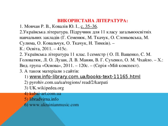 ВИКОРИСТАНА ЛІТЕРАТУРА: 1. Мовчан Р. В., Ковалів Ю. І.,  с. 35–36 . 2.Українська література. Підручник для 11 класу загальноосвітніх навчальних закладів (Г. Семенюк, М. Ткачук, О. Слоньовська, М. Сулима, О. Ковальчук, О. Ткачук, Н. Тимків). – К.: Освіта, 2011. – 415с. 2. Українська література 11 клас. І семестр ( О. П. Ващенко, С. М. Головатюк, Л. О. Лузан, Л. В. Манян, В. Г. Сухенко, О. М. Чхайло. – Х.: Вид. група «Основа», 2011. – 120с. – (Серія «Мій конспект). 3. А також матеріали з сайтів:  1 ) www.info-library.com.ua/books-text-11165.html  2) pyrohiv.com.ua/ua/regions/ read/2/karpati  3) UK.wikipedea.org  4) kubai-art.com.ua  5) libradvirna.info  6) www.ukrainianmusic.com   
