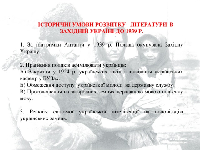  ІСТОРИЧНІ УМОВИ РОЗВИТКУ ЛІТЕРАТУРИ В ЗАХІДНІЙ УКРАЇНІ ДО 1939 Р.   За підтримки Антанти у 1939 р. Польща окупувала Західну Україну.   Прагнення поляків асимілювати українців: А) Закриття у 1924 р. українських шкіл і ліквідація українських кафедр у ВУЗах. Б) Обмеження доступу української молоді на державну службу. В) Проголошення на загарбаних землях державною мовою польську мову. 3. Реакція свідомої української інтелігенції на полонізацію українських земель. 