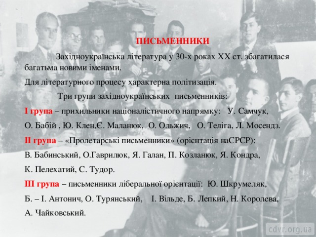  ПИСЬМЕННИКИ  Західноукраїнська література у 30-х роках ХХ ст. збагатилася багатьма новими іменами. Для літературного процесу характерна політизація.  Три групи західноукраїнських письменників: І група – прихильники націоналістичного напрямку: У. Самчук, О. Бабій , Ю. Клен,Є. Маланюк, О. Ольжич, О. Теліга, Л. Мосендз. ІІ група – «Пролетарські письменники» (орієнтація наСРСР): В. Бабинський, О.Гаврилюк, Я. Галан, П. Козланюк, Я. Кондра, К. Пелехатий, С. Тудор. ІІІ група – письменники ліберальної орієнтації: Ю. Шкрумеляк, Б. – І. Антонич, О. Турянський, І. Вільде, Б. Лепкий, Н. Королева, А. Чайковський. 