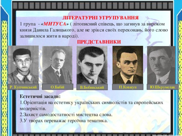  ЛІТЕРАТУРНІ УГРУПУВАННЯ 1 група - « МИТУСА » ( літописний співець, що загинув за вироком князя Данила Галицького, але не зрікся своїх переконань, його слово залишилося жити в народі).  ПРЕДСТАВНИКИ    Естетичні засади: Орієнтація на естетику українських символістів та європейських модерністів. Захист самодостатності мистецтва слова. У творах переважає героїчна тематика. О.Бабій Р. Купчинський П.Ковжун В.Бобинський Ю.Шкрумеляк 