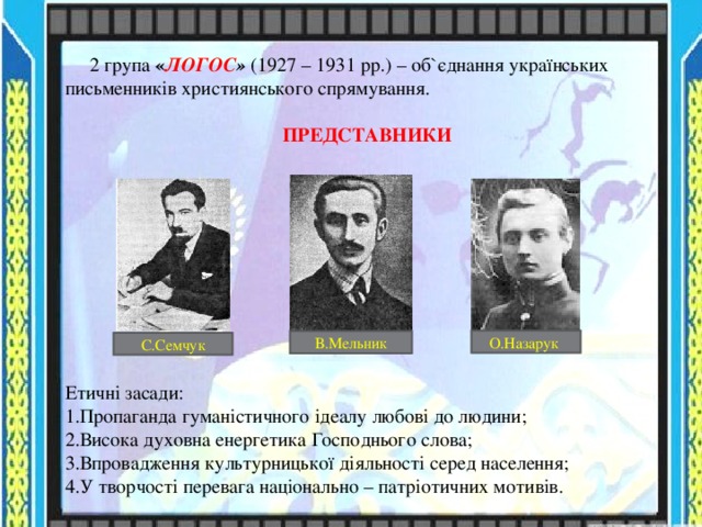  2 група « ЛОГОС »  (1927 – 1931 рр.) – об ` єднання українських письменників християнського спрямування. ПРЕДСТАВНИКИ Етичні засади: Пропаганда гуманістичного ідеалу любові до людини; Висока духовна енергетика Господнього слова; Впровадження культурницької діяльності серед населення; У творчості перевага національно – патріотичних мотивів. О.Назарук В.Мельник С.Семчук 