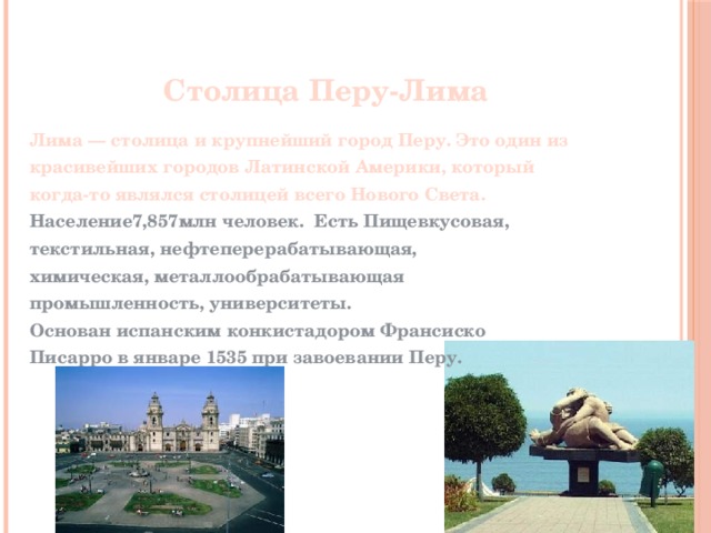 Столица Перу-Лима Лима — столица и крупнейший город Перу. Это один из красивейших городов Латинской Америки, который когда-то являлся столицей всего Нового Света. Население7,857млн человек. Есть Пищевкусовая, текстильная, нефтеперерабатывающая, химическая, металлообрабатывающая промышленность, университеты. Основан испанским конкистадором Франсиско Писарро в январе 1535 при завоевании Перу.     