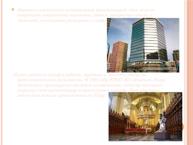Наравне с элегантной колониальной архитектурой здесь можно встретить современные высотные здания, прекрасные отели и магазины, изысканные рестораны и кафе.         Лима славится гольф-клубами, музеями и многочисленными археологическими раскопками. В 1991 году ЮНЕСКО объявило Лиму достоянием культурного наследия человечества, потому что город сохранил свою архитектуру колониального периода. Это идеальное место для начала путешествия по Перу.  