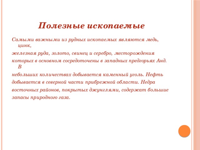 Полезные ископаемые Самыми важными из рудных ископаемых являются медь, цинк, железная руда, золото, свинец и серебро, месторождения которых в основном сосредоточены в западных предгорьях Анд. В небольших количествах добывается каменный уголь. Нефть добывается в северной части прибрежной области. Недра восточных районов, покрытых джунглями, содержат большие запасы природного газа.  