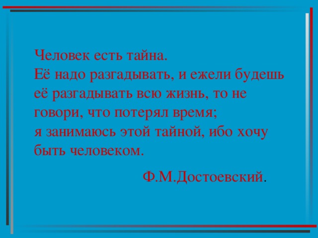 Человек есть тайна.  Её надо разгадывать, и ежели будешь её разгадывать всю жизнь, то не говори, что потерял время;  я занимаюсь этой тайной, ибо хочу быть человеком.   Ф.М.Достоевский 