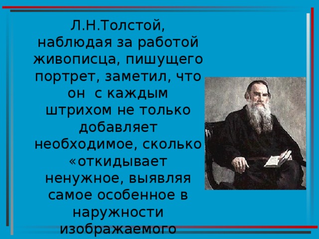 Л.Н.Толстой, наблюдая за работой живописца, пишущего портрет, заметил, что он с каждым штрихом не только добавляет необходимое, сколько «откидывает ненужное, выявляя самое особенное в наружности изображаемого человека и в натуре его» 