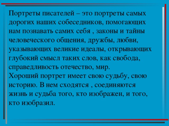 Портреты писателей – это портреты самых дорогих наших собеседников, помогающих нам познавать самих себя , законы и тайны человеческого общения, дружбы, любви, указывающих великие идеалы, открывающих глубокий смысл таких слов, как свобода, справедливость отечество, мир.  Хороший портрет имеет свою судьбу, свою историю. В нем сходятся , соединяются жизнь и судьба того, кто изображен, и того, кто изобразил. 